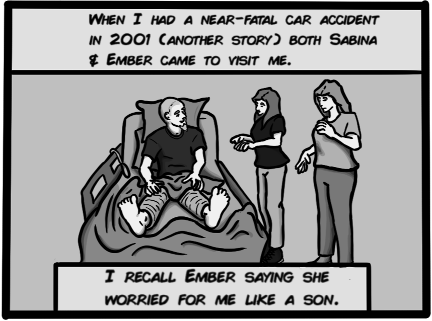 When I had a near-fatal car accident in 2001 (another story), both Sabina & Ember came to visit me. I recall Ember saying she worried for me like a son.