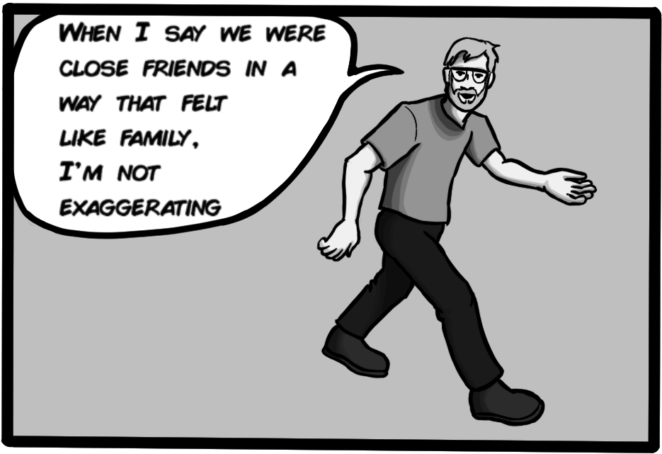 When I say that we were close friends in a way that felt like family, I'm not exaggerating.