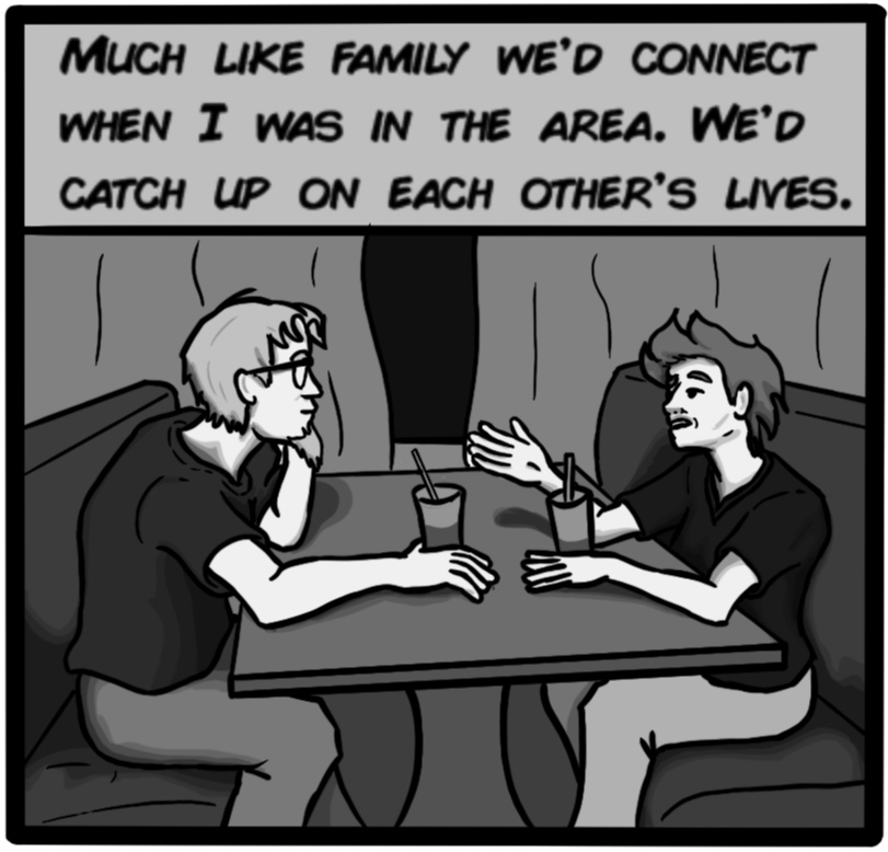 Much like family we'd connect when I was in the area. We'd catch up on each others' lives.