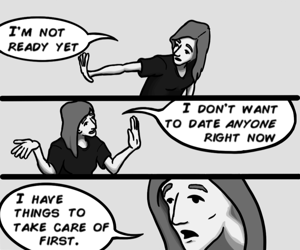 I'm not ready yet. I don't want to date anyone right now. I have things to take care of first.