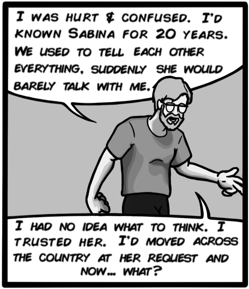 I was hurt & confused. I'd known Sabina for 20 years. We used to tell each other everything. Suddenly she would barely talk with me. I had no idea what to think. I trusted her. I'd moved across the country at her request and now... what?
