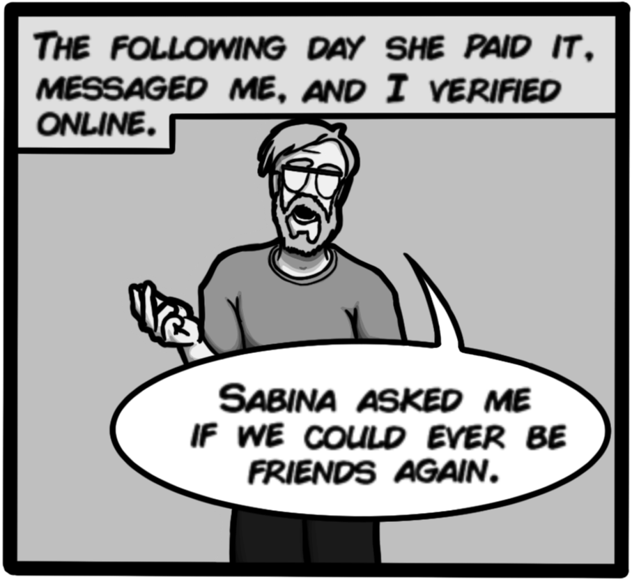 The following day she paid it, messaged me, and I verified online. [John narrating: Sabina asked me if we could ever be friends again.]
