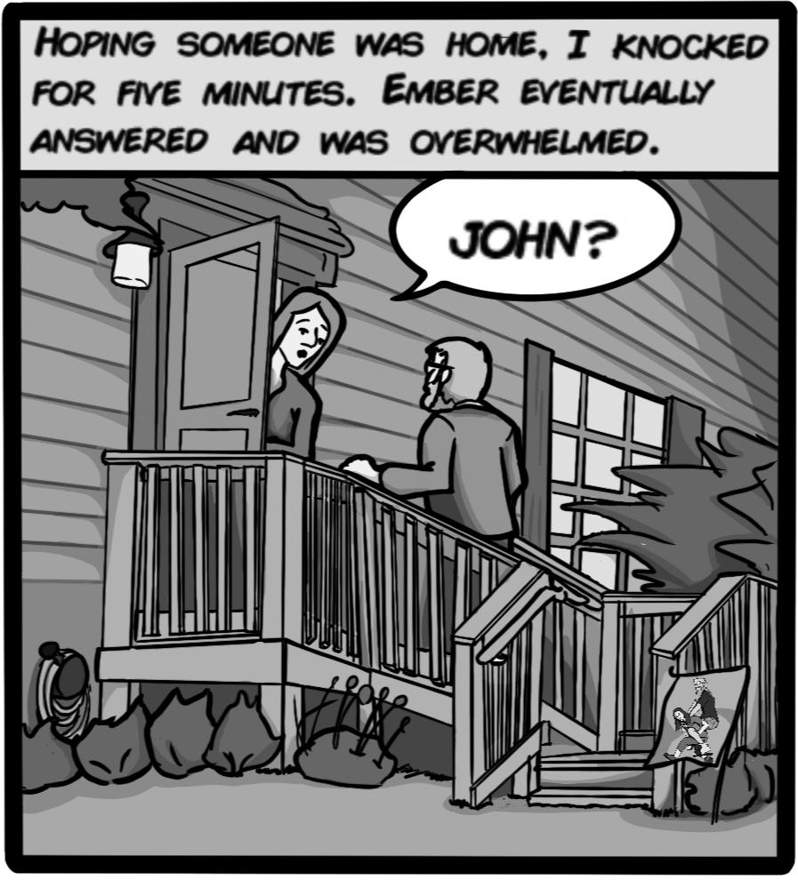 Hoping someone was home, I knocked for five minutes. Ember eventually answered and was overwhelmed. 'JOHN?'