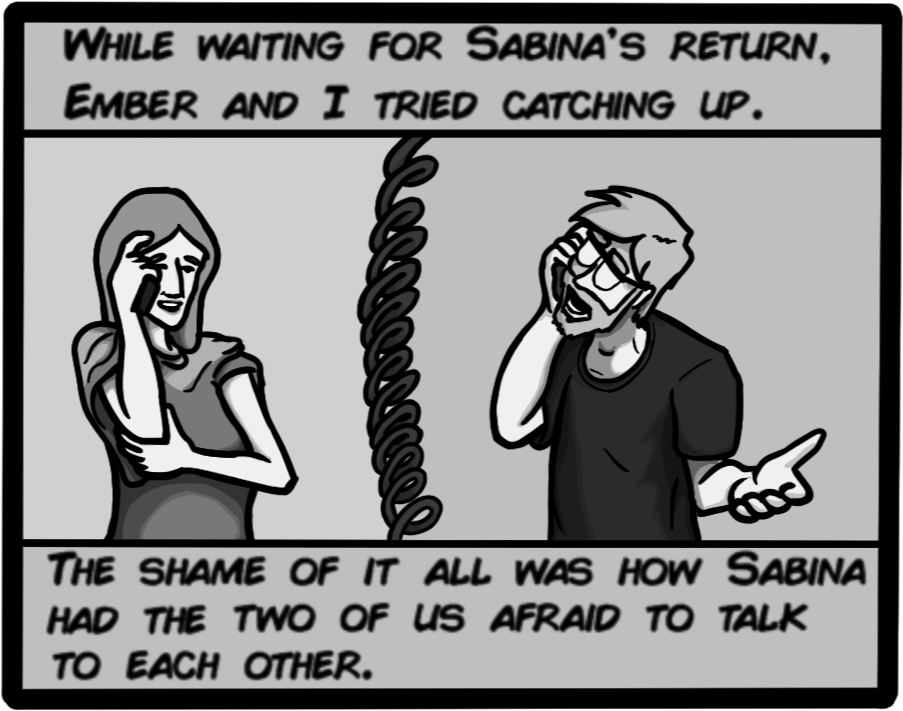 While waiting for Sabina's return, Ember and I tried catching up. The shame of it all was how Sabina had the two of us afraid to talk to each other.
