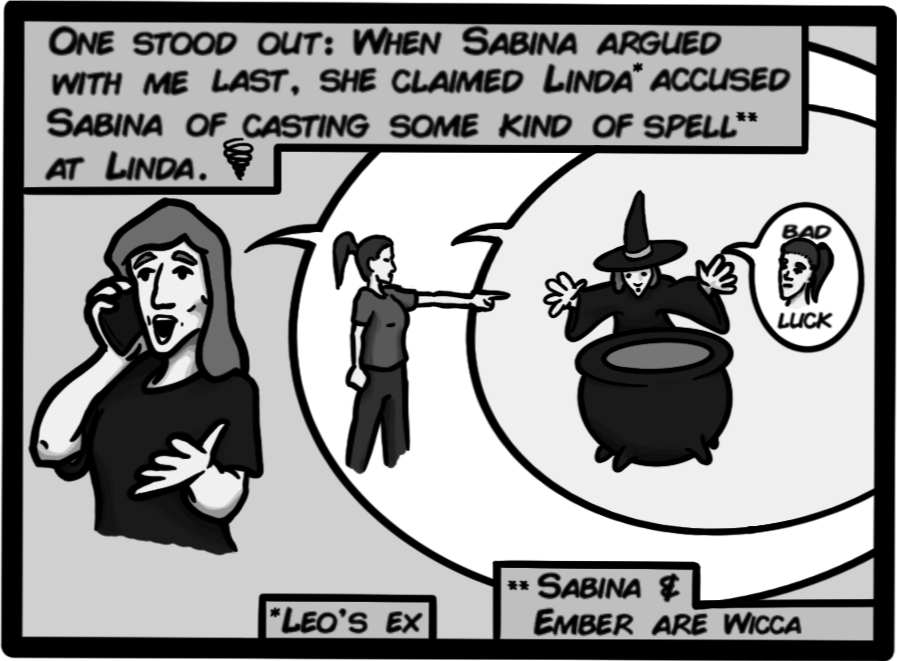 One stood out: When Sabina argued with me last, she claimed Linda accused Sabina of casting some kind of spell at Linda. (Sabina & Ember are Wicca)