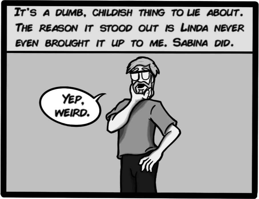 It's a dumb, childish thing to lie about. The reason it stood out is Linda never even brought it up to me. Sabina did. Yep. Weird.