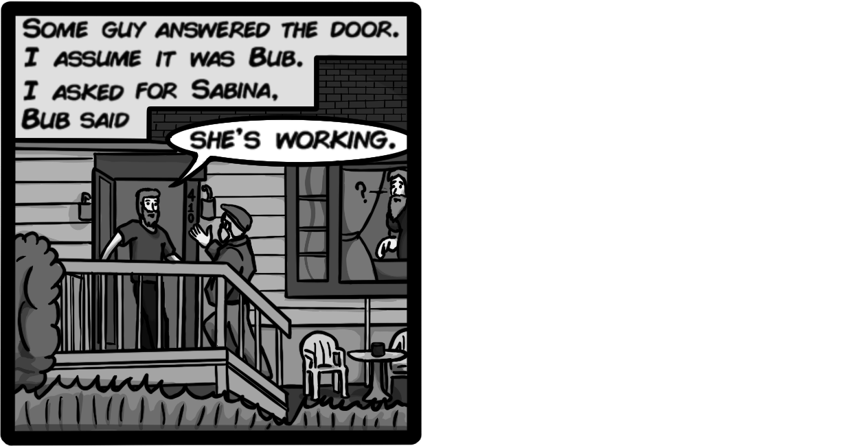 Some guy answered the door. I assume it was Bub. I asked for Sabina. Bub said, [Bub: 'Shes working.']