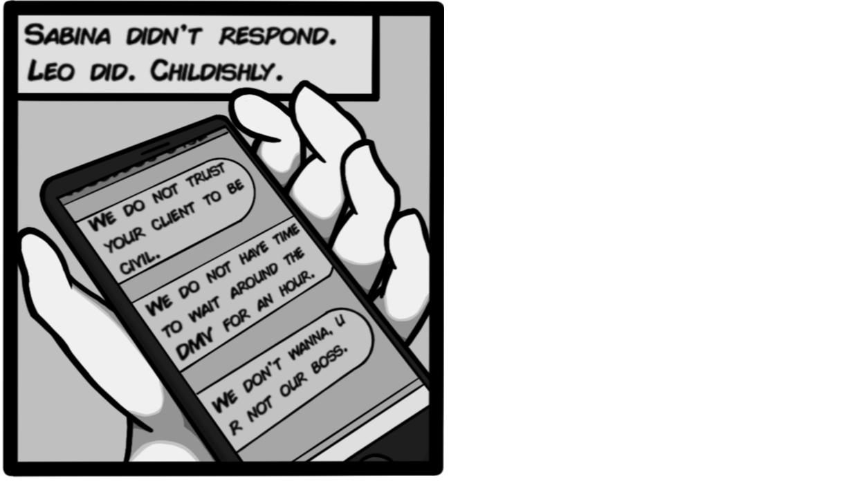 Sabina didn't respond. Leo did. Childishly. [Leo: We do not trust your client to be civil. We do not have time to wait around the DMV for an hour. We don't wanna. U R not our boss.]