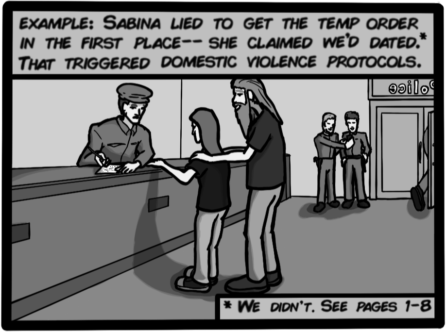 Example: Sabina lied to get the temp order in the first place-- She claimed we'd dated (we didn't, see pages 1-8). That triggered domestic violence protocols.