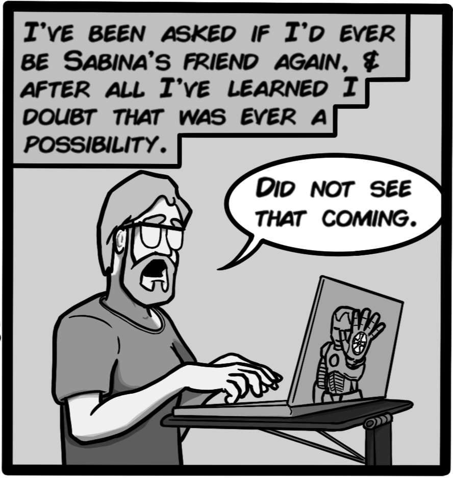 I've been asked if I'd ever be Sabina's friend again, & after all I've learned I doubt that was ever a possibility. [John: Did not see that coming.]